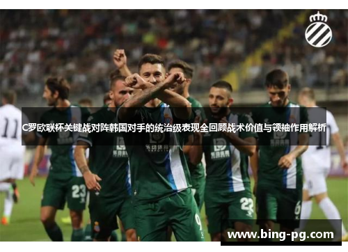 C罗欧联杯关键战对阵韩国对手的统治级表现全回顾战术价值与领袖作用解析 C罗欧联杯关键战对阵韩国对手的统治级表现全回顾战术价值与领袖作用解析