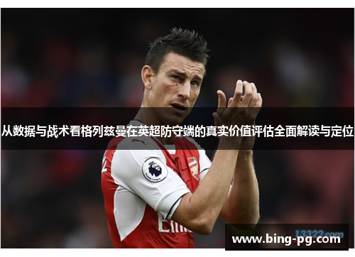 从数据与战术看格列兹曼在英超防守端的真实价值评估全面解读与定位