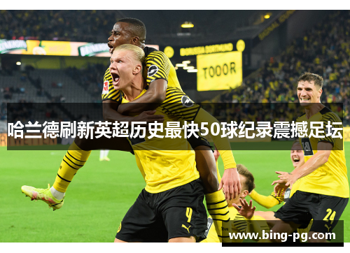 哈兰德刷新英超历史最快50球纪录震撼足坛