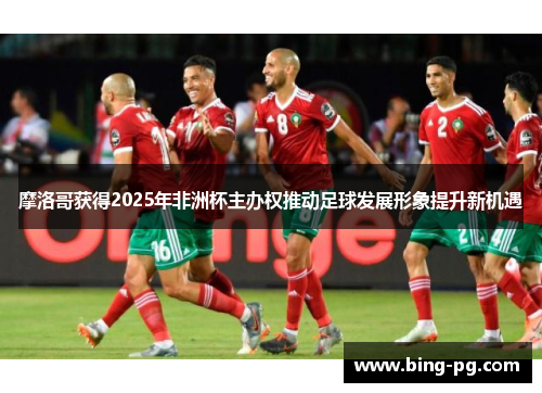 摩洛哥获得2025年非洲杯主办权推动足球发展形象提升新机遇