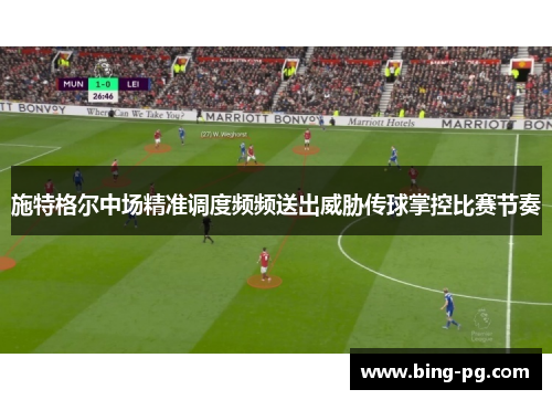 施特格尔中场精准调度频频送出威胁传球掌控比赛节奏