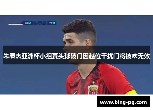 朱辰杰亚洲杯小组赛头球破门因越位干扰门将被吹无效 朱辰杰亚洲杯小组赛头球破门因越位干扰门将被吹无效