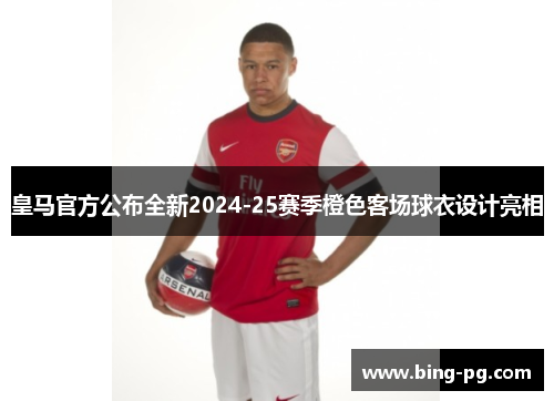 皇马官方公布全新2024-25赛季橙色客场球衣设计亮相