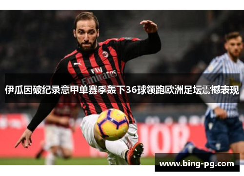 伊瓜因破纪录意甲单赛季轰下36球领跑欧洲足坛震撼表现